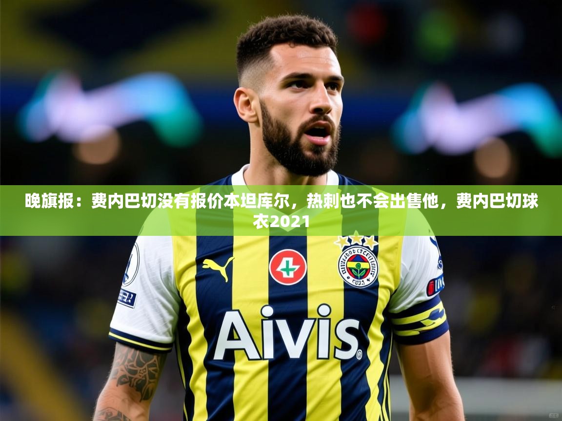 2025九游娱乐官网入口晚旗报：费内巴切没有报价本坦库尔，热刺也不会出售他，费内巴切球衣2021