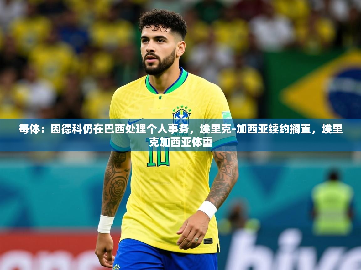 2025九游娱乐平台每体：因德科仍在巴西处理个人事务，埃里克-加西亚续约搁置，埃里克加西亚体重  第1张