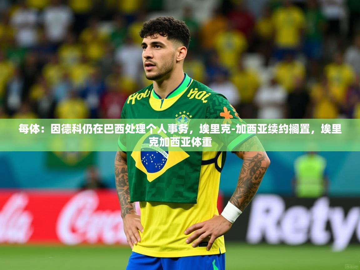 2025九游娱乐平台每体：因德科仍在巴西处理个人事务，埃里克-加西亚续约搁置，埃里克加西亚体重  第2张