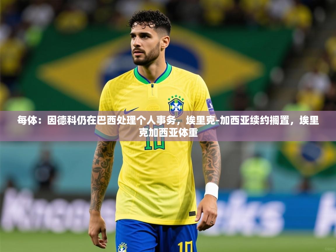 2025九游娱乐平台每体：因德科仍在巴西处理个人事务，埃里克-加西亚续约搁置，埃里克加西亚体重  第3张
