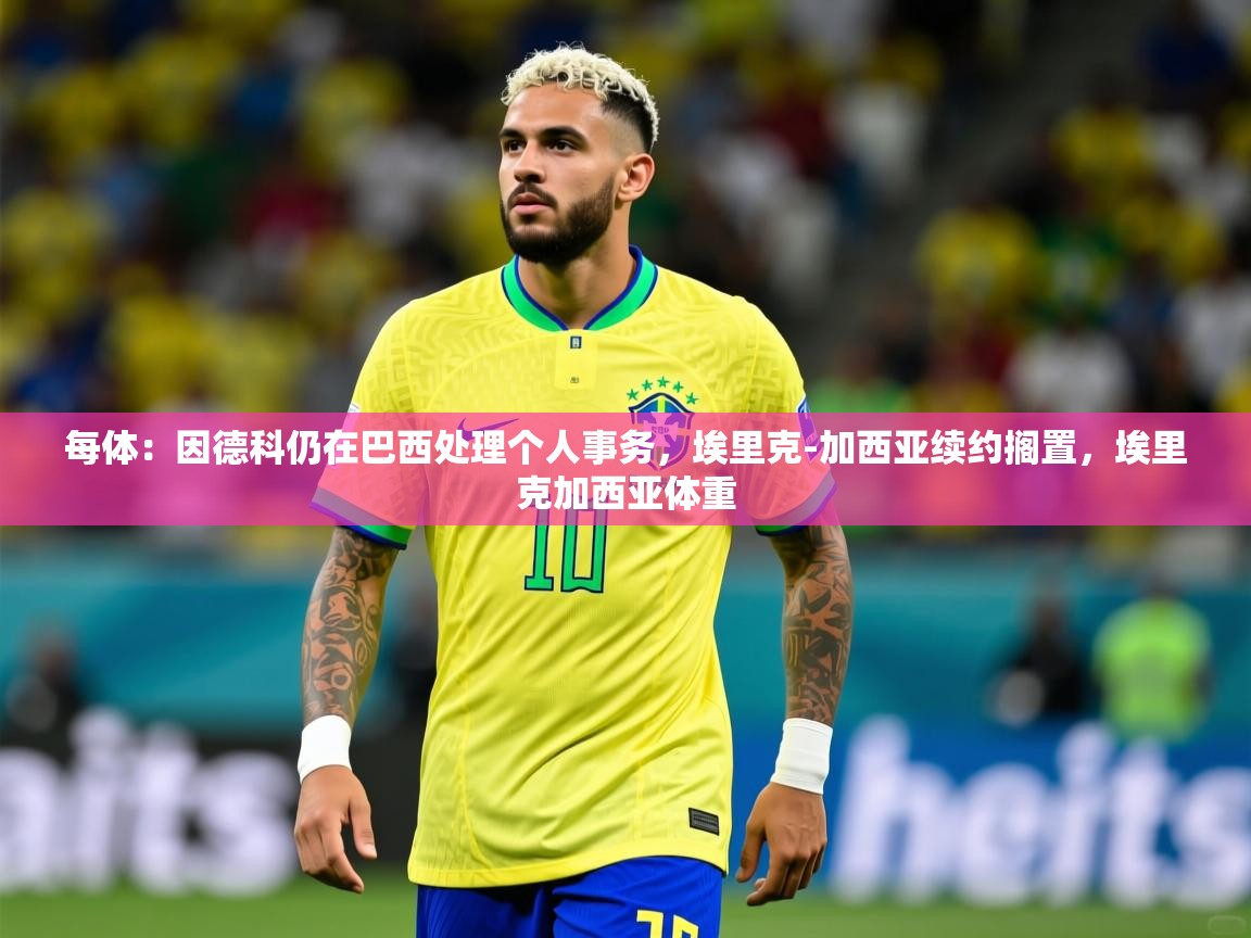 2025九游娱乐平台每体：因德科仍在巴西处理个人事务，埃里克-加西亚续约搁置，埃里克加西亚体重  第4张