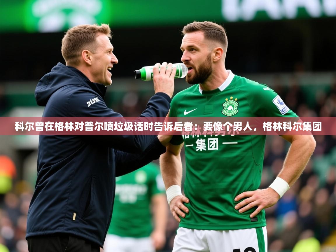 2025九游娱乐app官方入口科尔曾在格林对普尔喷垃圾话时告诉后者：要像个男人，格林科尔集团